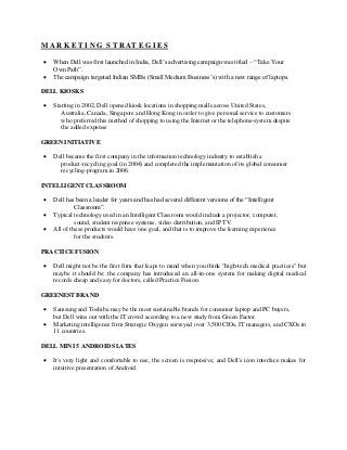 M A R K E T I N G S T R AT E G I E S
 When Dell was first launched in India, Dell’s advertising campaign was titled – “Take Your
Own Path”.
 The campaign targeted Indian SMBs (Small Medium Business’s) with a new range of laptops.
DELL KIOSKS
 Starting in 2002, Dell opened kiosk locations in shopping malls across United States,
Australia, Canada, Singapore and Hong Kong in order to give personal service to customers
who preferred this method of shopping to using the Internet or the telephone-system despite
the added expense
GREEN INITIATIVE
 Dell became the first company in the information technology industry to establish a
product-recycling goal (in 2004) and completed the implementation of its global consumer
recycling-program in 2006.
INTELLIGENT CLASSROOM
 Dell has been a leader for years and has had several different versions of the “Intelligent
Classroom”.
 Typical technology used in an Intelligent Classroom would include a projector, computer,
sound, student response systems, video distribution, and IP TV.
 All of these products would have one goal, and that is to improve the learning experience
for the students.
PRACTICE FUSION
 Dell might not be the first firm that leaps to mind when you think "high-tech medical practices" but
maybe it should be: the company has introduced an all-in-one system for making digital medical
records cheap and easy for doctors, called Practice Fusion.
GREENEST BRAND
 Samsung and Toshiba may be the most sustainable brands for consumer laptop and PC buyers,
but Dell wins out with the IT crowd according to a new study from Green Factor.
 Marketing intelligence firm Strategic Oxygen surveyed over 3,500 CIOs, IT managers, and CXOs in
11 countries.
DELL MINI 5 ANDROID SLATES
 It's very light and comfortable to use, the screen is responsive, and Dell's icon interface makes for
intuitive presentation of Android.
 