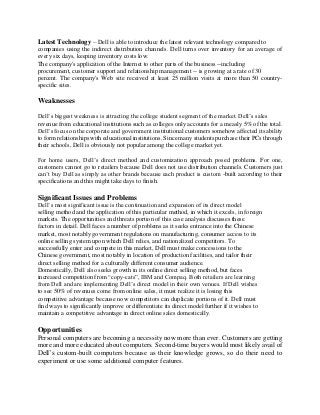 Latest Technology – Dell is able to introduce the latest relevant technology compared to
companies using the indirect distribution channels. Dell turns over inventory for an average of
every six days, keeping inventory costs low.
The company's application of the Internet to other parts of the business --including
procurement, customer support and relationship management -- is growing at a rate of 30
percent. The company's Web site received at least 25 million visits at more than 50 country-
specific sites.
Weaknesses
Dell’s biggest weakness is attracting the college student segment of the market. Dell’s sales
revenue from educational institutions such as colleges only accounts for a measly 5% of the total.
Dell’s focus on the corporate and government institutional customers somehow affected its ability
to form relationships with educational institutions. Since many students purchase their PCs through
their schools, Dell is obviously not popular among the college market yet.
For home users, Dell’s direct method and customization approach posed problems. For one,
customers cannot go to retailers because Dell does not use distribution channels. Customers just
can’t buy Dell as simply as other brands because each product is custom -built according to their
specifications and this might take days to finish.
Significant Issues and Problems
Dell’s most significant issue is the continuation and expansion of its direct model
selling method and the application of this particular method, in which it excels, in foreign
markets. The opportunities and threats portion of this case analysis discusses these
factors in detail. Dell faces a number of problems as it seeks entrance into the Chinese
market, most notably government regulations on manufacturing, consumer access to its
online selling system upon which Dell relies, and nationalized competitors. To
successfully enter and compete in this market, Dell must make concessions to the
Chinese government, most notably in location of production facilities, and tailor their
direct selling method for a culturally different consumer audience.
Domestically, Dell also seeks growth in its online direct selling method, but faces
increased competition from “copy-cats”, IBM and Compaq. Both retailers are learning
from Dell and are implementing Dell’s direct model in their own venues. If Dell wishes
to see 50% of revenues come from online sales, it must realize it is losing this
competitive advantage because now competitors can duplicate portions of it. Dell must
find ways to significantly improve or differentiate its direct model further if it wishes to
maintain a competitive advantage in direct online sales domestically.
Opportunities
Personal computers are becoming a necessity now more than ever. Customers are getting
more and more educated about computers. Second-time buyers would most likely avail of
Dell’s custom-built computers because as their knowledge grows, so do their need to
experiment or use some additional computer features.
 