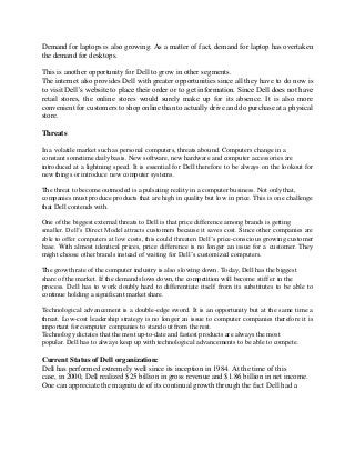 Demand for laptops is also growing. As a matter of fact, demand for laptop has overtaken
the demand for desktops.
This is another opportunity for Dell to grow in other segments.
The internet also provides Dell with greater opportunities since all they have to do now is
to visit Dell’s website to place their order or to get information. Since Dell does not have
retail stores, the online stores would surely make up for its absence. It is also more
convenient for customers to shop online than to actually drive and do purchase at a physical
store.
Threats
In a volatile market such as personal computers, threats abound. Computers change in a
constant sometime daily basis. New software, new hardware and computer accessories are
introduced at a lightning speed. It is essential for Dell therefore to be always on the lookout for
new things or introduce new computer systems.
The threat to become outmoded is a pulsating reality in a computer business. Not only that,
companies must produce products that are high in quality but low in price. This is one challenge
that Dell contends with.
One of the biggest external threats to Dell is that price difference among brands is getting
smaller. Dell’s Direct Model attracts customers because it saves cost. Since other companies are
able to offer computers at low costs, this could threaten Dell’s price-conscious growing customer
base. With almost identical prices, price difference is no longer an issue for a customer. They
might choose other brands instead of waiting for Dell’s customized computers.
The growth rate of the computer industry is also slowing down. Today, Dell has the biggest
share of the market. If the demand slows down, the competition will become stiff er in the
process. Dell has to work doubly hard to differentiate itself from its substitutes to be able to
continue holding a significant market share.
Technological advancement is a double-edge sword. It is an opportunity but at the same time a
threat. Low-cost leadership strategy is no longer an issue to computer companies therefore it is
important for computer companies to stand out from the rest.
Technology dictates that the most up-to-date and fastest products are always the most
popular. Dell has to always keep up with technological advancements to be able to compete.
Current Status of Dell organization:
Dell has performed extremely well since its inception in 1984. At the time of this
case, in 2000, Dell realized $25 billion in gross revenue and $1.86 billion in net income.
One can appreciate the magnitude of its continual growth through the fact Dell had a
 