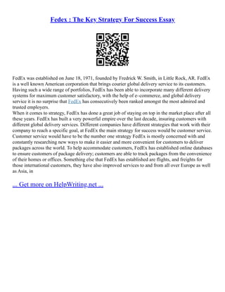 Fedex : The Key Strategy For Success Essay
FedEx was established on June 18, 1971, founded by Fredrick W. Smith, in Little Rock, AR. FedEx
is a well known American corporation that brings courier global delivery service to its customers.
Having such a wide range of portfolios, FedEx has been able to incorporate many different delivery
systems for maximum customer satisfactory, with the help of e–commerce, and global delivery
service it is no surprise that FedEx has consecutively been ranked amongst the most admired and
trusted employers.
When it comes to strategy, FedEx has done a great job of staying on top in the market place after all
these years. FedEx has built a very powerful empire over the last decade, insuring customers with
different global delivery services. Different companies have different strategies that work with their
company to reach a specific goal, at FedEx the main strategy for success would be customer service.
Customer service would have to be the number one strategy FedEx is mostly concerned with and
constantly researching new ways to make it easier and more convenient for customers to deliver
packages across the world. To help accommodate customers, FedEx has established online databases
to ensure customers of package delivery; customers are able to track packages from the convenience
of their homes or offices. Something else that FedEx has established are flights, and freights for
those international customers, they have also improved services to and from all over Europe as well
as Asia, in
... Get more on HelpWriting.net ...
 