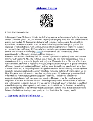 Airborne Express
Exhibit: Five Forces Outline
1. Barriers to Entry–Medium to High for the following reasons: a) Economies of scale–the top three
carriers (Federal Express, UPS, and Airborne Express) serve slightly more than 85% of the domestic
express mail market. All three carriers deliver a high volume of packages, and thus, are able to
spread fixed costs over more units. Also, each carrier has integrated technological systems that
improved operational efficiency. In addition, intensive training programs of employees increase
service and delivery efficiency. b) Extremely large capital requirements are necessary to enter the
market. Hub facilities at airports (e.g. FedEx's hub near Dallas cost $250 million); capital
expenditures for ... Show more content on Helpwriting.net ...
However, such avenues of delivery limit the customer's presentation options (cannot bind business
reports / "deliverables"). Also, the customer cannot transport a non–paper package (e.g. a book, a
desk) via this delivery system. b) Regular mail only cost 32 cents for letters. The post office is also
very convenient. However, in regards to packages, the post office is very poor in quality service and
efficiency (cannot track packages efficiently and has an on–time delivery record much worse than
commercial carriers) 3. Bargaining Power of Suppliers–Medium for the following reasons: a) Postal
materials–numerous suppliers of necessary postal and packaging materials. Switching costs are not
high. The postal materials suppliers have low bargaining power. b) Software programs combined
with extensive customized programming updates / additions. The software and software
customization industries both have numerous suppliers. However, given the complexity and
uniqueness of such an information network, there are probably only a limited number of software
and customization companies that can provide a carrier with a high quality system that is capable of
smoothly integrating all the operation and customer service divisions. Furthermore, the switching
costs have the potential to be extremely high because such a transfer could disrupt communication
between the divisions, leading to poor quality service. In addition, the company would
... Get more on HelpWriting.net ...
 