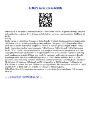 FedEx's Value Chain Activity
Introduction In this paper, I will analysis FedEx's value chain activity, its generic strategy, resources
and capabilities, corporate–level strategy, global strategy, and some recommendation that I have for
FedEx.
History
FedEx started at Little Rock, Arkansas, with the founder Frederick Smith's ambition to improve the
distribution system by adding next–day package delivery. Over years, FedEx has developed into
multi–billion dollars corporation and provide services in express, ground, freight, and etc. Today,
FedEx Corporation has four major segments: FedEx Express, FedEx Ground, FedEx Freight, and
FedEx Office. FedEx Express is the world's largest express transportation company that provides
overnight delivery services for most of its operating locations. FedEx Ground segment is a leading
small–package carrier in the US that ship goods for businesses and residential customers. Freight
segment provides less–than–truckload freight services. FedEx Office and Print Services offer
customers sales, marketing, and other information technology services. Currently, FedEx has about
52,400 drop–off locations, 647 aircraft and 54,100 vehicles. In 2013 fiscal year, FedEx reported
$21.8 billion in revenue, and over 2 billion in operating income. The revenue has increased at 10.9%
in 2011, 8.9% in 2012, and 4.5% in 2013. ("FedEx 2013 Annual Report")
Value Chain/Generic Strategy As a company that operates in the logistics industry, FedEx creates
value by
... Get more on HelpWriting.net ...
 