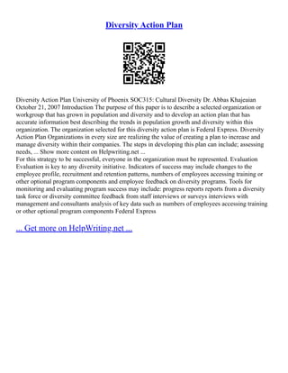 Diversity Action Plan
Diversity Action Plan University of Phoenix SOC315: Cultural Diversity Dr. Abbas Khajeaian
October 21, 2007 Introduction The purpose of this paper is to describe a selected organization or
workgroup that has grown in population and diversity and to develop an action plan that has
accurate information best describing the trends in population growth and diversity within this
organization. The organization selected for this diversity action plan is Federal Express. Diversity
Action Plan Organizations in every size are realizing the value of creating a plan to increase and
manage diversity within their companies. The steps in developing this plan can include; assessing
needs, ... Show more content on Helpwriting.net ...
For this strategy to be successful, everyone in the organization must be represented. Evaluation
Evaluation is key to any diversity initiative. Indicators of success may include changes to the
employee profile, recruitment and retention patterns, numbers of employees accessing training or
other optional program components and employee feedback on diversity programs. Tools for
monitoring and evaluating program success may include: progress reports reports from a diversity
task force or diversity committee feedback from staff interviews or surveys interviews with
management and consultants analysis of key data such as numbers of employees accessing training
or other optional program components Federal Express
... Get more on HelpWriting.net ...
 