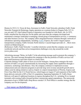 Fedex, Ups and Dhl
History In 1913, C.J. Tower & Sons, forerunner to FedEx Trade Networks subsidiary FedEx Trade
Networks Transport & Brokerage, begins operation as a customs broker in Niagara Falls, N.Y. It
was not until 1971 that Federal Express Corporation was founded in Little Rock, Ark. In 1975,
FedEx installed the first drop box for the public and since then the company developed and
maintained a strategic leadership in managing a broad group of transportation services, e–commerce
and other business services. The company offers integrated business solutions through a network of
subsidiaries operating independently, including: FedEx Express, the world 's largest express
transportation company; FedEx Ground, North America 's second largest provider of ... Show more
content on Helpwriting.net ...
(Reference). FedEx Trade Networks ' is another electronic system that the company uses to gain
worldwide network and thus solves transportation challenges every day around the world.
(www.yahoo.com)
Advertising message "Relax, its FedEx" Is the advertising message used to promote the company 's
services. The main message throughout the campaign is that the portfolio of FedEx services will
help small businesses meet their needs in a timely basis.
Corporate Strategy FedEx plans to focus on several strategies. Among these strategies the main
mission of FedEx is to grow internationally by increasing the supply chain capabilities through e–
commerce, technology and alliances. Also, the company continues to implement revenue
enhancement and cost reduction programs to provide long–term revenue and profit growth and to
reduce costs by taking initiatives such as Airport–to–airport transportation of Priority, Express and
First–Class Mail for the U.S. Postal Service, which began on August 27 and expansion of the FedEx
home delivery network to 80% of the U.S. population, beginning September 25. FedEx Home
Delivery will open 63 additional locations in regions throughout the U.S., including 56 co–located
terminals with existing FedEx Ground facilities, minimizing capital expenditures. The nationwide
placement of up to 10,000 FedEx Drop Boxes outside U.S. Post Offices is another strategy that the
company uses for development.
... Get more on HelpWriting.net ...
 