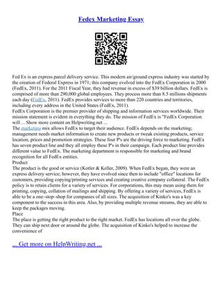 Fedex Marketing Essay
Fed Ex is an express parcel delivery service. This modern air/ground express industry was started by
the creation of Federal Express in 1971; this company evolved into the FedEx Corporation in 2000
(FedEx, 2011). For the 2011 Fiscal Year, they had revenue in excess of $39 billion dollars. FedEx is
comprised of more than 290,000 global employees. They process more than 8.5 millions shipments
each day (FedEx, 2011). FedEx provides services to more than 220 countries and territories,
including every address in the United States (FedEx, 2011).
FedEx Corporation is the premier provider of shipping and information services worldwide. Their
mission statement is evident in everything they do. The mission of FedEx is "FedEx Corporation
will ... Show more content on Helpwriting.net ...
The marketing mix allows FedEx to target their audience. FedEx depends on the marketing;
management needs market information to create new products or tweak existing products, service
location, prices and promotion strategies. These four P's are the driving force to marketing. FedEx
has seven product line and they all employ these P's in their campaign. Each product line provides
different value to FedEx. The marketing department is responsible for marketing and brand
recognition for all FedEx entities.
Product
The product is the good or service (Kotler & Keller, 2009). When FedEx began, they were an
express delivery service; however, they have evolved since then to include "office" locations for
customers, providing copying/printing services and creating creative company collateral. The FedEx
policy is to retain clients for a variety of services. For corporations, this may mean using them for
printing, copying, collation of mailings and shipping. By offering a variety of services, FedEx is
able to be a one–stop–shop for companies of all sizes. The acquisition of Kinko's was a key
component to the success in this area. Also, by providing multiple revenue streams, they are able to
keep the packages moving.
Place
The place is getting the right product to the right market. FedEx has locations all over the globe.
They can ship next door or around the globe. The acquisition of Kinko's helped to increase the
convenience of
... Get more on HelpWriting.net ...
 