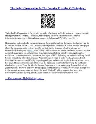 The Fedex Corporation Is The Premier Provider Of Shipping...
Today FedEx Corporation is the premier provider of shipping and information services worldwide.
Headquartered in Memphis, Tennessee, the company functions under the motto "operate
independently, compete collectively and manage collaboratively."(FedEx.com, 2011)
By operating independently, each company can focus exclusively on delivering the best service for
its specific market. In 1965, Yale University undergraduate Frederick W. Smith wrote a term paper
about the passenger route systems used by most airfreight shippers, which he viewed as
economically inadequate. (FedEx.com, 2011) Smith wrote of the need for shippers to have a system
designed specifically for airfreight that could accommodate time–sensitive shipments such as
medicines, computer parts and electronics. In August of 1971 following a stint in the military, Smith
bought controlling interest in Arkansas Aviation Sales, located in Little Rock, Arkansas. Smith
identified the tremendous difficulty in getting packages and other airfreight delivered within one to
two days. This dilemma motivated him to do the necessary research for resolving the inefficient
distribution system. Thus, the idea for Federal Express was born: a company that revolutionized
global business practices and now defines speed and reliability. Federal Express was so–named due
to the patriotic meaning associated with the word "Federal," which suggested an interest in
nationwide economic activity. (FedEx.com, 2011) The company incorporated in June
... Get more on HelpWriting.net ...
 