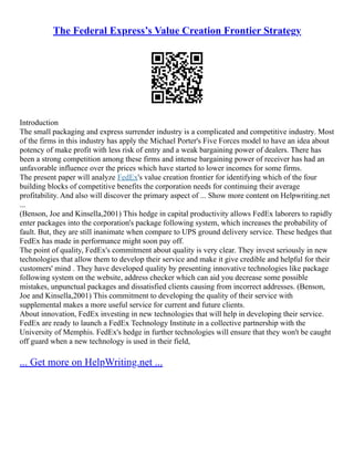 The Federal Express’s Value Creation Frontier Strategy
Introduction
The small packaging and express surrender industry is a complicated and competitive industry. Most
of the firms in this industry has apply the Michael Porter's Five Forces model to have an idea about
potency of make profit with less risk of entry and a weak bargaining power of dealers. There has
been a strong competition among these firms and intense bargaining power of receiver has had an
unfavorable influence over the prices which have started to lower incomes for some firms.
The present paper will analyze FedEx's value creation frontier for identifying which of the four
building blocks of competitive benefits the corporation needs for continuing their average
profitability. And also will discover the primary aspect of ... Show more content on Helpwriting.net
...
(Benson, Joe and Kinsella,2001) This hedge in capital productivity allows FedEx laborers to rapidly
enter packages into the corporation's package following system, which increases the probability of
fault. But, they are still inanimate when compare to UPS ground delivery service. These hedges that
FedEx has made in performance might soon pay off.
The point of quality, FedEx's commitment about quality is very clear. They invest seriously in new
technologies that allow them to develop their service and make it give credible and helpful for their
customers' mind . They have developed quality by presenting innovative technologies like package
following system on the website, address checker which can aid you decrease some possible
mistakes, unpunctual packages and dissatisfied clients causing from incorrect addresses. (Benson,
Joe and Kinsella,2001) This commitment to developing the quality of their service with
supplemental makes a more useful service for current and future clients.
About innovation, FedEx investing in new technologies that will help in developing their service.
FedEx are ready to launch a FedEx Technology Institute in a collective partnership with the
University of Memphis. FedEx's hedge in further technologies will ensure that they won't be caught
off guard when a new technology is used in their field,
... Get more on HelpWriting.net ...
 