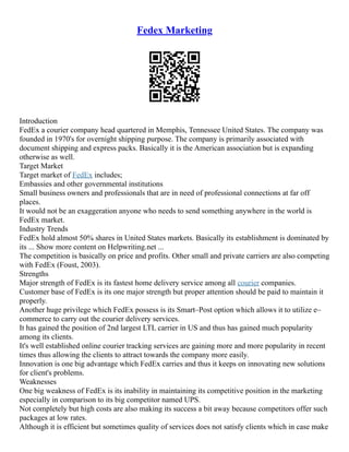 Fedex Marketing
Introduction
FedEx a courier company head quartered in Memphis, Tennessee United States. The company was
founded in 1970's for overnight shipping purpose. The company is primarily associated with
document shipping and express packs. Basically it is the American association but is expanding
otherwise as well.
Target Market
Target market of FedEx includes;
Embassies and other governmental institutions
Small business owners and professionals that are in need of professional connections at far off
places.
It would not be an exaggeration anyone who needs to send something anywhere in the world is
FedEx market.
Industry Trends
FedEx hold almost 50% shares in United States markets. Basically its establishment is dominated by
its ... Show more content on Helpwriting.net ...
The competition is basically on price and profits. Other small and private carriers are also competing
with FedEx (Foust, 2003).
Strengths
Major strength of FedEx is its fastest home delivery service among all courier companies.
Customer base of FedEx is its one major strength but proper attention should be paid to maintain it
properly.
Another huge privilege which FedEx possess is its Smart–Post option which allows it to utilize e–
commerce to carry out the courier delivery services.
It has gained the position of 2nd largest LTL carrier in US and thus has gained much popularity
among its clients.
It's well established online courier tracking services are gaining more and more popularity in recent
times thus allowing the clients to attract towards the company more easily.
Innovation is one big advantage which FedEx carries and thus it keeps on innovating new solutions
for client's problems.
Weaknesses
One big weakness of FedEx is its inability in maintaining its competitive position in the marketing
especially in comparison to its big competitor named UPS.
Not completely but high costs are also making its success a bit away because competitors offer such
packages at low rates.
Although it is efficient but sometimes quality of services does not satisfy clients which in case make
 