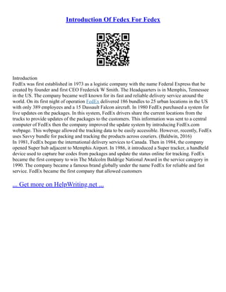 Introduction Of Fedex For Fedex
Introduction
FedEx was first established in 1973 as a logistic company with the name Federal Express that be
created by founder and first CEO Frederick W Smith. The Headquarters is in Memphis, Tennessee
in the US. The company became well known for its fast and reliable delivery service around the
world. On its first night of operation FedEx delivered 186 bundles to 25 urban locations in the US
with only 389 employees and a 15 Dassault Falcon aircraft. In 1980 FedEx purchased a system for
live updates on the packages. In this system, FedEx drivers share the current locations from the
trucks to provide updates of the packages to the customers. This information was sent to a central
computer of FedEx then the company improved the update system by introducing FedEx.com
webpage. This webpage allowed the tracking data to be easily accessible. However, recently, FedEx
uses Savvy bundle for packing and tracking the products across couriers. (Baldwin, 2016)
In 1981, FedEx began the international delivery services to Canada. Then in 1984, the company
opened Super hub adjacent to Memphis Airport. In 1986, it introduced a Super tracker, a handheld
device used to capture bar codes from packages and update the status online for tracking. FedEx
became the first company to win The Malcolm Baldrige National Award in the service category in
1990. The company became a famous brand globally under the name FedEx for reliable and fast
service. FedEx became the first company that allowed customers
... Get more on HelpWriting.net ...
 