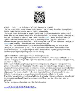 Fedex
Case 1.1 : FedEx 1) List the business processes displayed in the video.
The first step is to pick up the package at the customer's and to scan it. Therefore, the employee )
inform FedEx than the package is under FedEx's responsibility.
The second step is the transport of the package by truck for instance to a hub (or sorting center).
In the third step, the package will process in the sorting center. The package is going to progress in a
long and complex net of conveyer belts. This is called the FedEx Ground Automatic Sortation
System. Several scans meet packages ways in the sorting center. They check some basic
information. One type of scanners checks the size of the box so as to know how much to charge the
customer for shipping ... Show more content on Helpwriting.net ...
Thus, FedEx can coordinate its daily activities and improve its efficiency just using its data.
Moreover, the data collected by FedEx can be used at anytime to obtain metrics and evaluate
decisions and costs. The Enterprise System allows data to interact together, giving so valuable
information for improving management decision making.
4) How important is technology to FedEx's business processes ?
Technology stands for a huge part of FedEx's success. Without it FedEx would not be able to be
efficient in shipping packages at the right time. It enables to have the minimum of employees with a
maximum of efficiency.
In the video, the FedEx employee compares the sorting center as a "gigantic video game". This
picture points out the fact the company relies for a great part on technology. It disposes of multi–
directional scanners, an information computerized system, containers customized so as to adapt their
form to the aircraft... It enables the company to maximize the process and to deliver daily millions
of packages. The system set up by FedEx gives it a great efficiency. It has succeeded in using
technology and setting up an appropriate system of information adapted to its needs.
Even in the transportation of packages, FedEx has developed a good process based on technological
tools : managers and employees in airport are aware of delays and know how many must be
delivered.
We have already seen the critical place that the information
... Get more on HelpWriting.net ...
 