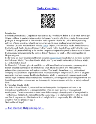 Fedex Case Study
Introduction
Federal Express (FedEx) Corporation was founded by Frederick W. Smith in 1971 when he was just
28 years old and it specializes in overnight delivery of heavy freight, high–priority documents and
packages. It has operations in 211 countries and it operates all over the United States providing
delivery of time–sensitive, valuable cargo worldwide. Its main headquarters are in Memphis
Tennessee USA and its subsidiaries include FedEx Express, FedEx Office, FedEx Trade Networks,
FedEx Ground, FedEx Custom Critical, FedEx Freight, FedEx Supply Chain and FedEx Services.
The FedEx Express subsidiary is the number 1 express transportation provider in the world with the
FedEx ground complementing the express delivery business for small ... Show more content on
Helpwriting.net ...
So far there are many international human resources management models known, the most used are:
the Perlmutter Model, The Adler–Ghadar Model, the Taylor Model and the Geert Hofstede Model.
a. The Perlmutter model
In this model, Perlmutter gives 4 modalities on which multinational companies can manage their
human resources activities on an international level. Those modalities are: ethnocentrism,
polycentrism, geo–centrism, and region–centrism. This Model shows how every multinational
company can develop and implement human resources strategies and policies at a level of daughter
companies in a host country. Besides the Perlmutter Model is a comparative management model
since it helps to identify the differences and resemblance, advantages and disadvantages between the
four (4) approaches a company can use to manage its human resources activities at an international
level.
b. The Adler–Ghadar Model
For Adler N.J and Ghadar F., when multinational companies develop their activities at an
international level they have to concentrate their effort on many aspects of organizational
development. Therefore the authors have identified four stages of development of an organization.
The first stage happens at a national level, the second stage is at international level while the third
and fourth stages are at a Multinational level and global level respectively. The table below
describes well the process: Stage 1
National Level Stage2
... Get more on HelpWriting.net ...
 