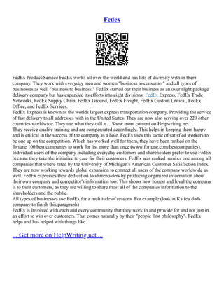 Fedex
FedEx Product/Service FedEx works all over the world and has lots of diversity with in there
company. They work with everyday men and women "business to consumer" and all types of
businesses as well "business to business." FedEx started out their business as an over night package
delivery company but has expanded its efforts into eight divisions: FedEx Express, FedEx Trade
Networks, FedEx Supply Chain, FedEx Ground, FedEx Freight, FedEx Custom Critical, FedEx
Office, and FedEx Services.
FedEx Express is known as the worlds largest express transportation company. Providing the service
of fast delivery to all addresses with in the United States. They are now also serving over 220 other
countries worldwide. They use what they call a ... Show more content on Helpwriting.net ...
They receive quality training and are compensated accordingly. This helps in keeping them happy
and is critical in the success of the company as a hole. FedEx uses this tactic of satisfied workers to
be one up on the competition. Which has worked well for them, they have been ranked on the
fortune 100 best companies to work for list more than once (www.fortune.com/bestcompanies).
Individual users of the company including everyday customers and shareholders prefer to use FedEx
because they take the initiative to care for their customers. FedEx was ranked number one among all
companies that where rated by the University of Michigan's American Customer Satisfaction index.
They are now working towards global expansion to connect all users of the company worldwide as
well. FedEx expresses their dedication to shareholders by producing organized information about
their own company and competitor's information too. This shows how honest and loyal the company
is to their customers, as they are willing to share most all of the companies information to the
shareholders and the public.
All types of businesses use FedEx for a multitude of reasons. For example (look at Katie's dads
company to finish this paragraph)
FedEx is involved with each and every community that they work in and provide for and not just in
an effort to win over customers. That comes naturally by their "people first philosophy". FedEx
helps and has helped with things like
... Get more on HelpWriting.net ...
 