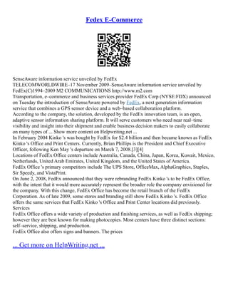 Fedex E-Commerce
SenseAware information service unveiled by FedEx
TELECOMWORLDWIRE–17 November 2009–SenseAware information service unveiled by
FedEx(C)1994–2009 M2 COMMUNICATIONS http://www.m2.com
Transportation, e–commerce and business services provider FedEx Corp (NYSE:FDX) announced
on Tuesday the introduction of SenseAware powered by FedEx, a next generation information
service that combines a GPS sensor device and a web–based collaboration platform.
According to the company, the solution, developed by the FedEx innovation team, is an open,
adaptive sensor information sharing platform. It will serve customers who need near real–time
visibility and insight into their shipment and enable business decision makers to easily collaborate
on many types of ... Show more content on Helpwriting.net ...
In February 2004 Kinko 's was bought by FedEx for $2.4 billion and then became known as FedEx
Kinko 's Office and Print Centers. Currently, Brian Phillips is the President and Chief Executive
Officer, following Ken May 's departure on March 7, 2008.[3][4]
Locations of FedEx Office centers include Australia, Canada, China, Japan, Korea, Kuwait, Mexico,
Netherlands, United Arab Emirates, United Kingdom, and the United States of America.
FedEx Office 's primary competitors include The UPS Store, OfficeMax, AlphaGraphics, Staples,
Sir Speedy, and VistaPrint.
On June 2, 2008, FedEx announced that they were rebranding FedEx Kinko 's to be FedEx Office,
with the intent that it would more accurately represent the broader role the company envisioned for
the company. With this change, FedEx Office has become the retail branch of the FedEx
Corporation. As of late 2009, some stores and branding still show FedEx Kinko 's. FedEx Office
offers the same services that FedEx Kinko 's Office and Print Center locations did previously.
Services
FedEx Office offers a wide variety of production and finishing services, as well as FedEx shipping;
however they are best known for making photocopies. Most centers have three distinct sections:
self–service, shipping, and production.
FedEx Office also offers signs and banners. The prices
... Get more on HelpWriting.net ...
 