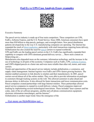Fed Ex vs UPS Case Analysis Essay examples
Executive Summery
The parcel service industry is made up of four main competitors. These competitors are UPS,
FedEx, Airborne Express, and the U.S. Postal Service. Since 2000, American consumers have spent
more than $50 billion to ship parcels, packages, and overnight letters. New parcel distribution
patterns developed due to the way U.S. manufacturing companies are operating. The Internet has
expanded the reach of direct marketing, particularly with retail transactions requiring home delivery.
Globalization has also created the need for parcel carriers to expand worldwide.
UPS and FedEx are the leading parcel carriers in the U.S. FedEx has significantly expanded their
capability to compete with UPS's dominant ground delivery service. ... Show more content on
Helpwriting.net ...
Manufactures also depended more on the customer, information technology, and the increase in the
use of technology in all parts of the economy. Companies such as FedEx, UPS, Airborne Express,
and USPS shipped parcels at a faster rate and were more reliable than other rail, motor, and water
carriers.
Trends and opportunities of the parcel service industry include globalization, e–commerce, and
supply–chain management. Internet logistics was FedEx and UPS's fastest growing business. The
internet enabled customers to link directly to retailers and their manufacturers. In 2001, parcel
carriers served almost all of the online market. They were able to provide information on packages
to customers through tracking systems on the web. This allowed customers to plan ahead and
decrease delays in deliveries. It also allowed for faster transactions and lower communication costs.
Parcel companies created partnerships with large Internet retailers. These partnerships allowed
parcel service companies to expand its overall delivery volume. Parcel companies improved
tracking by implementing several technological innovations. These included "laser scanners and bar
codes, state of the art software programs, satellite and cell phone communication equipment,
electronic information interchanges, and the Internet."
Globalization is another major trend. Since the emergence of the
... Get more on HelpWriting.net ...
 