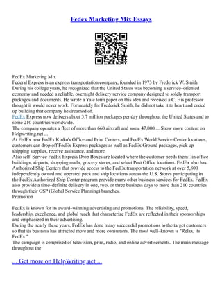 Fedex Marketing Mix Essays
FedEx Marketing Mix
Federal Express is an express transportation company, founded in 1973 by Frederick W. Smith.
During his college years, he recognized that the United States was becoming a service–oriented
economy and needed a reliable, overnight delivery service company designed to solely transport
packages and documents. He wrote a Yale term paper on this idea and received a C. His professor
thought it would never work. Fortunately for Frederick Smith, he did not take it to heart and ended
up building that company he dreamed of.
FedEx Express now delivers about 3.7 million packages per day throughout the United States and to
some 210 countries worldwide.
The company operates a fleet of more than 660 aircraft and some 47,000 ... Show more content on
Helpwriting.net ...
At FedEx new FedEx Kinko's Office and Print Centers, and FedEx World Service Center locations,
customers can drop off FedEx Express packages as well as FedEx Ground packages, pick up
shipping supplies, receive assistance, and more.
Also self–Service FedEx Express Drop Boxes are located where the customer needs them–in office
buildings, airports, shopping malls, grocery stores, and select Post Office locations. FedEx also has
Authorized Ship Centers that provide access to the FedEx transportation network at over 5,800
independently owned and operated pack and ship locations across the U.S. Stores participating in
the FedEx Authorized Ship Center program provide many other business services for FedEx. FedEx
also provide a time–definite delivery in one, two, or three business days to more than 210 countries
through their GSP (Global Service Planning) branches.
Promotion
FedEx is known for its award–winning advertising and promotions. The reliability, speed,
leadership, excellence, and global reach that characterize FedEx are reflected in their sponsorships
and emphasized in their advertising.
During the nearly these years, FedEx has done many successful promotions to the target customers
so that its business has attracted more and more consumers. The most well–known is "Relax, its
FedEx."
The campaign is comprised of television, print, radio, and online advertisements. The main message
throughout the
... Get more on HelpWriting.net ...
 