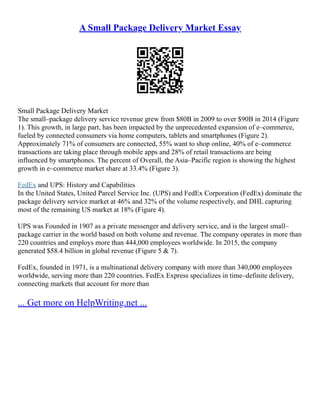 A Small Package Delivery Market Essay
Small Package Delivery Market
The small–package delivery service revenue grew from $80B in 2009 to over $90B in 2014 (Figure
1). This growth, in large part, has been impacted by the unprecedented expansion of e–commerce,
fueled by connected consumers via home computers, tablets and smartphones (Figure 2).
Approximately 71% of consumers are connected, 55% want to shop online, 40% of e–commerce
transactions are taking place through mobile apps and 28% of retail transactions are being
influenced by smartphones. The percent of Overall, the Asia–Pacific region is showing the highest
growth in e–commerce market share at 33.4% (Figure 3).
FedEx and UPS: History and Capabilities
In the United States, United Parcel Service Inc. (UPS) and FedEx Corporation (FedEx) dominate the
package delivery service market at 46% and 32% of the volume respectively, and DHL capturing
most of the remaining US market at 18% (Figure 4).
UPS was Founded in 1907 as a private messenger and delivery service, and is the largest small–
package carrier in the world based on both volume and revenue. The company operates in more than
220 countries and employs more than 444,000 employees worldwide. In 2015, the company
generated $58.4 billion in global revenue (Figure 5 & 7).
FedEx, founded in 1971, is a multinational delivery company with more than 340,000 employees
worldwide, serving more than 220 countries. FedEx Express specializes in time–definite delivery,
connecting markets that account for more than
... Get more on HelpWriting.net ...
 