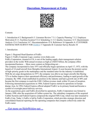 Operations Management at Fedex
Contents
1. Introduction 4 2. Background 6 3. Literature Review 7 3.1. Capacity Planning 7 3.2. Employee
Motivation 8 3.3. Facilities location 9 3.4. Scheduling 11 3.5. Quality Assurance 12 5. Questionnaire
Analysis 13 6. Conclusion 14 7. Recommendations 15 8. References 16 Appendix A: CUSTOMER
SATISFACTION SURVEY FOR FEDEX 17 Appendix B: Customer Survey Results 18
1. Introduction
Figure 1: Regional Head Quarters of FedEx
Figure 2: FedEx Corporate Logo; courtesy www.fedex.com
FedEx Corporation, situated in US, is one of the leading supply chain management solution
providers in the world. With annual revenues as high as USD33 billion, the company offers
incorporated business ... Show more content on Helpwriting.net ...
The company incorporated in June 1971 and officially began operations on April 17, 1973, with the
launch of 14 small aircraft from Memphis International Airport. It soon became the premier carrier
of high–priority goods in the marketplace and the standard setter for the industry it established.
With the air cargo deregulations in 1977, the company was able to use larger aircrafts like Boeing
727s to further improve their operational efficiency and performance, leading to rapid growth of the
company. By 1980, it had established its position in the industry and had a growth rate of 40% and
became the first company to reach the USD 1 billion revenue–mark within 10 years of inception.
Following international acquisitions in 1984, Federal Express started its operations in Europe
&amp; Asia. In 1994, Federal Express official adopted 'FedEx' as its primary brand and became a
symbol of overnight parcel delivery services.
As the acquisitions grew and FedEx diversified its operations, FedEx Corporation was formed in
January 1998, after the acquisition of Caliber system Inc. The subsidiary companies of the acquired
Caliber Systems and Federal Express composed the original FDX Corp, which was later renamed to
FedEx Corp. Today 's FedEx is led by FedEx Corporation, which provides strategic direction and
consolidated financial reporting for the operating companies that compete collectively under the
FedEx name
... Get more on HelpWriting.net ...
 
