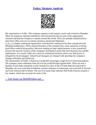 Fedex: Strategy Analysis
My organization is FedEx. This company operates in the logistics sector and is based in Memphis.
There are numerous regional subsidiaries and local partners that are part of the organization
structure and help the company to operate around the world. There are multiple related business
units from office services to customs clearance and ground shipments.
FedEx is a highly centralized organization, with decision–making for the firm centralized at the
Memphis headquarters. While national branches of the company have some autonomy in hiring,
head office controls hiring policy. Decision–making on large capital projects is also centralized,
because the network structure of the company's distribution means that such decisions have global
implications. As a result, FedEx has a heavily–centralized structure where very little power is
delegated to local managers. Instead local managers are charged with operating the company's
strategy efficiently and effectively.
The functionality of FedEx is based on a model that encourages a high level of interconnectedness.
The company routes shipments from all over the world through regional hubs. There are only a
handful of such hubs around the world. Around five cities in the US form hubs the main hub in
Memphis, the west coast hub in Oakland, customs clearance in Anchorage, east coast hub in Newark
and Latin America hub in Miami. The use of so many hubs indicates that North America remains a
key market, which also accounts for some of the
... Get more on HelpWriting.net ...
 