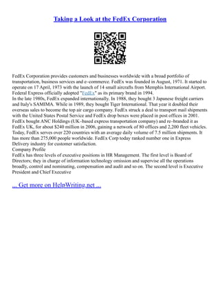 Taking a Look at the FedEx Corporation
FedEx Corporation provides customers and businesses worldwide with a broad portfolio of
transportation, business services and e–commerce. FedEx was founded in August, 1971. It started to
operate on 17 April, 1973 with the launch of 14 small aircrafts from Memphis International Airport.
Federal Express officially adopted "FedEx" as its primary brand in 1994.
In the late 1980s, FedEx expanded internationally. In 1988, they bought 3 Japanese freight carriers
and Italy's SAMIMA. While in 1989, they bought Tiger International. That year it doubled their
overseas sales to become the top air cargo company. FedEx struck a deal to transport mail shipments
with the United States Postal Service and FedEx drop boxes were placed in post offices in 2001.
FedEx bought ANC Holdings (UK–based express transportation company) and re–branded it as
FedEx UK, for about $240 million in 2006, gaining a network of 80 offices and 2,200 fleet vehicles.
Today, FedEx serves over 220 countries with an average daily volume of 7.5 million shipments. It
has more than 275,000 people worldwide. FedEx Corp today ranked number one in Express
Delivery industry for customer satisfaction.
Company Profile
FedEx has three levels of executive positions in HR Management. The first level is Board of
Directors; they in charge of information technology omission and supervise all the operations
broadly, control and nominating, compensation and audit and so on. The second level is Executive
President and Chief Executive
... Get more on HelpWriting.net ...
 