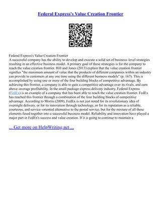 Federal Express's Value Creation Frontier
Federal Express's Value Creation Frontier
A successful company has the ability to develop and execute a solid set of business–level strategies
resulting in an effective business model. A primary goal of these strategies is for the company to
reach the value creation frontier. Hill and Jones (2013) explain that the value creation frontier
signifies "the maximum amount of value that the products of different companies within an industry
can provide to customers at any one time using the different business models" (p. 167). This is
accomplished by using one or more of the four building blocks of competitive advantage. By
achieving this frontier, a company is able to gain a competitive advantage over its rivals, and earn
above–average profitability. In the small package express delivery industry, Federal Express
(FedEx) is an example of a company that has been able to reach the value creation frontier. FedEx
has reached this frontier through a combination of the four building blocks of competitive
advantage. According to Morris (2009), FedEx is not just noted for its revolutionary idea of
overnight delivery, or for its innovation through technology, or for its reputation as a reliable,
courteous, and service–oriented alternative to the postal service, but for the mixture of all these
elements fused together into a successful business model. Reliability and innovation have played a
major part in FedEx's success and value creation. If it is going to continue to maintain a
... Get more on HelpWriting.net ...
 