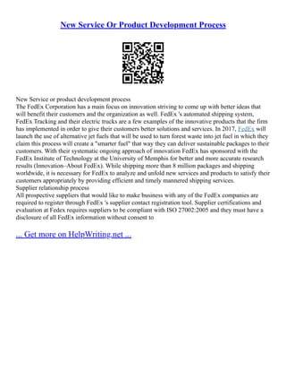 New Service Or Product Development Process
New Service or product development process
The FedEx Corporation has a main focus on innovation striving to come up with better ideas that
will benefit their customers and the organization as well. FedEx 's automated shipping system,
FedEx Tracking and their electric trucks are a few examples of the innovative products that the firm
has implemented in order to give their customers better solutions and services. In 2017, FedEx will
launch the use of alternative jet fuels that will be used to turn forest waste into jet fuel in which they
claim this process will create a "smarter fuel" that way they can deliver sustainable packages to their
customers. With their systematic ongoing approach of innovation FedEx has sponsored with the
FedEx Institute of Technology at the University of Memphis for better and more accurate research
results (Innovation–About FedEx). While shipping more than 8 million packages and shipping
worldwide, it is necessary for FedEx to analyze and unfold new services and products to satisfy their
customers appropriately by providing efficient and timely mannered shipping services.
Supplier relationship process
All prospective suppliers that would like to make business with any of the FedEx companies are
required to register through FedEx 's supplier contact registration tool. Supplier certifications and
evaluation at Fedex requires suppliers to be compliant with ISO 27002:2005 and they must have a
disclosure of all FedEx information without consent to
... Get more on HelpWriting.net ...
 