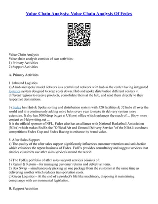 Value Chain Analysis: Value Chain Analysis Of Fedex
Value Chain Analysis
Value chain analysis consists of two activities:
1) Primary Activities
2) Support Activities
A. Primary Activities
1. Inbound Logistics
a) A hub and spoke model network is a centralized network with hub as the center having integrated
logistics system designed to keep costs down. Hub and spoke distribution different centers in
different regions to receive products, consolidate them at the hub, and send them directly to their
respective destinations.
b) Fedex has Hub & Spoke sorting and distribution system with 520 facilities & 32 hubs all over the
world and it is continuously adding more hubs every year to make its delivery system more
extensive. It also has 5000 drop boxes at US post office which enhances the reach of ... Show more
content on Helpwriting.net ...
It is the official sponsor of NFL. Fedex also has an alliance with National Basketball Association
(NBA) which makes FedEx the "Official Air and Ground Delivery Service "of the NBA.It conducts
competitions Fedex Cup and Fedex Racing to enhance its brand value.
5. After Sales Support
a) The quality of the after sales support significantly influences customer retention and satisfaction
which enhances the repeat business of Fedex. FedEx provides consultancy and suggest services that
enables customers use after sales services around the world.
b) The FedEx portfolio of after sales support services consists of:
1) Repair & Return – for managing customer returns and defective items.
2) Box Swap – simultaneously picking up one package from the customer at the same time as
delivering another which reduces transportation costs.
c) Green Logistics – At the end of a product's life like machinery, disposing it maintaining
compliance with environmental legislation.
B. Support Activities
 