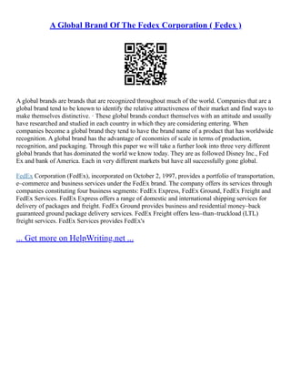 A Global Brand Of The Fedex Corporation ( Fedex )
A global brands are brands that are recognized throughout much of the world. Companies that are a
global brand tend to be known to identify the relative attractiveness of their market and find ways to
make themselves distinctive. · These global brands conduct themselves with an attitude and usually
have researched and studied in each country in which they are considering entering. When
companies become a global brand they tend to have the brand name of a product that has worldwide
recognition. A global brand has the advantage of economies of scale in terms of production,
recognition, and packaging. Through this paper we will take a further look into three very different
global brands that has dominated the world we know today. They are as followed Disney Inc., Fed
Ex and bank of America. Each in very different markets but have all successfully gone global.
FedEx Corporation (FedEx), incorporated on October 2, 1997, provides a portfolio of transportation,
e–commerce and business services under the FedEx brand. The company offers its services through
companies constituting four business segments: FedEx Express, FedEx Ground, FedEx Freight and
FedEx Services. FedEx Express offers a range of domestic and international shipping services for
delivery of packages and freight. FedEx Ground provides business and residential money–back
guaranteed ground package delivery services. FedEx Freight offers less–than–truckload (LTL)
freight services. FedEx Services provides FedEx's
... Get more on HelpWriting.net ...
 