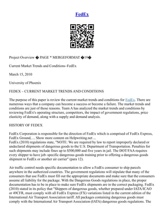 FedEx
Project Overview � PAGE * MERGEFORMAT �19�
Current Market Trends and Conditions–FedEx
March 15, 2010
University of Phoenix
FEDEX – CURRENT MARKET TRENDS AND CONDITIONS
The purpose of this paper is review the current market trends and conditions for FedEx. There are
numerous ways that a company can become a success or become a failure. The market trends and
conditions are just of those reasons. Team A has analyzed the market trends and conditions by
reviewing FedEx's operating structure, competitors, the impact of government regulations, price
elasticity of demand, along with a supply and demand analysis.
HISTORY OF FEDEX
FedEx Corporation is responsible for the direction of FedEx which is comprised of FedEx Express,
FedEx Ground, ... Show more content on Helpwriting.net ...
FedEx (2010) regulations state, "NOTE: We are required by law to report improperly declared or
undeclared shipments of dangerous goods to the U.S. Department of Transportation. Penalties for
such shipments may include fines up to $500,000 and five years in jail. The DOT/FAA requires
every shipper to have job–specific dangerous goods training prior to offering a dangerous goods
shipment to FedEx or another air carrier" (para 12).
Air traffic control needs specific documentation to allow a FedEx consumer to ship parcels
anywhere in the authorized countries. The government regulations will stipulate that many of the
consumers that use FedEx must fill out the appropriate documents and make sure that the consumers
assume all liability for the package. With the Dangerous Goods regulations in place, the proper
documentation has to be in place to make sure FedEx shipments are in the correct packaging. FedEx
(2010) stated in its policy that "Shippers of dangerous goods, whether prepared under IATA/ICAO
or 49CFR, must comply with all FedEx Express (FX) variations listed in the current edition of the
International Air Transport Association tariff. All packages containing dangerous goods must
comply with the International Air Transport Association (IATA) dangerous goods regulations. The
 