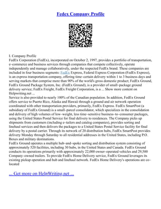 Fedex Company Profile
I. Company Profile
FedEx Corporation (FedEx), incorporated on October 2, 1997, provides a portfolio of transportation,
e–commerce and business services through companies that compete collectively, operate
independently and manage collaboratively, under the respected FedEx brand. These companies are
included in four business segments: FedEx Express, Federal Express Corporation (FedEx Express),
is an express transportation company, offering time–certain delivery within 1 to 3 business days and
serving markets that comprise more than 90% of the world's gross domestic product; FedEx Ground,
FedEx Ground Package System, Inc. (FedEx Ground), is a provider of small–package ground
delivery service; FedEx Freight, FedEx Freight Corporation, is a ... Show more content on
Helpwriting.net ...
Service is also provided to nearly 100% of the Canadian population. In addition, FedEx Ground
offers service to Puerto Rico, Alaska and Hawaii through a ground and air network operation
coordinated with other transportation providers, primarily, FedEx Express. FedEx SmartPost (a
subsidiary of FedEx Ground) is a small–parcel consolidator, which specializes in the consolidation
and delivery of high volumes of low–weight, less time–sensitive business–to–consumer packages,
using the United States Postal Service for final delivery to residences. The Company picks up
shipments from customers (including e–tailers and catalog companies), provides sorting and
linehaul services and then delivers the packages to a United States Postal Service facility for final
delivery by a postal carrier. Through its network of 20 distribution hubs, FedEx SmartPost provides
delivery Monday through Saturday to all residential addresses in the United States, including P.O.
Boxes and military destinations.
FedEx Ground operates a multiple hub–and–spoke sorting and distribution system consisting of
approximately 520 facilities, including 30 hubs, in the United States and Canada. FedEx Ground
conducts its operations primarily with approximately 22,000 owner–operated vehicles and 29,500
Company–owned trailers. To provide FedEx Home Delivery service, FedEx Ground leverages its
existing pickup operation and hub and linehaul network. FedEx Home Delivery's operations are co–
located
... Get more on HelpWriting.net ...
 