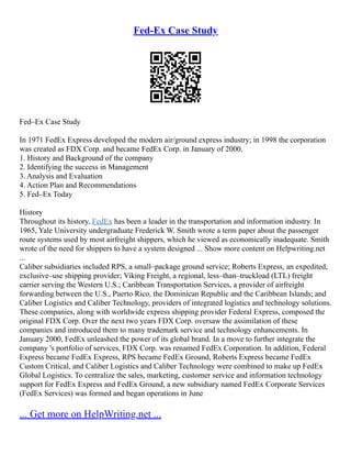 Fed-Ex Case Study
Fed–Ex Case Study
In 1971 FedEx Express developed the modern air/ground express industry; in 1998 the corporation
was created as FDX Corp. and became FedEx Corp. in January of 2000.
1. History and Background of the company
2. Identifying the success in Management
3. Analysis and Evaluation
4. Action Plan and Recommendations
5. Fed–Ex Today
History
Throughout its history, FedEx has been a leader in the transportation and information industry. In
1965, Yale University undergraduate Frederick W. Smith wrote a term paper about the passenger
route systems used by most airfreight shippers, which he viewed as economically inadequate. Smith
wrote of the need for shippers to have a system designed ... Show more content on Helpwriting.net
...
Caliber subsidiaries included RPS, a small–package ground service; Roberts Express, an expedited,
exclusive–use shipping provider; Viking Freight, a regional, less–than–truckload (LTL) freight
carrier serving the Western U.S.; Caribbean Transportation Services, a provider of airfreight
forwarding between the U.S., Puerto Rico, the Dominican Republic and the Caribbean Islands; and
Caliber Logistics and Caliber Technology, providers of integrated logistics and technology solutions.
These companies, along with worldwide express shipping provider Federal Express, composed the
original FDX Corp. Over the next two years FDX Corp. oversaw the assimilation of these
companies and introduced them to many trademark service and technology enhancements. In
January 2000, FedEx unleashed the power of its global brand. In a move to further integrate the
company 's portfolio of services, FDX Corp. was renamed FedEx Corporation. In addition, Federal
Express became FedEx Express, RPS became FedEx Ground, Roberts Express became FedEx
Custom Critical, and Caliber Logistics and Caliber Technology were combined to make up FedEx
Global Logistics. To centralize the sales, marketing, customer service and information technology
support for FedEx Express and FedEx Ground, a new subsidiary named FedEx Corporate Services
(FedEx Services) was formed and began operations in June
... Get more on HelpWriting.net ...
 