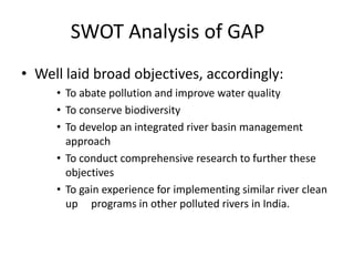 Well laid broad objectives,accordingly: To abate pollution and improve water quality To conserve biodiversity To develop an integrated river basin management approach To conduct comprehensive research to further these objectives To gain experience for implementing similar river clean up     programs in other polluted rivers in India. SWOT Analysis of GAP 