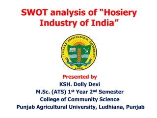 SWOT analysis of “Hosiery
Industry of India”
Presented by
KSH. Dolly Devi
M.Sc. (ATS) 1st Year 2nd Semester
College of Community Science
Punjab Agricultural University, Ludhiana, Punjab
 