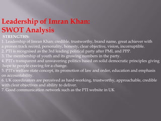Leadership of Imran Khan:
SWOT Analysis
STRENGTHS:
1. Leadership of Imran Khan: credible, trustworthy, brand name, great achiever with
a proven track record, personality, honesty, clear objective, vision, incorruptible.
2. PTI is recognised as the 3rd leading political party after PML and PPP.
3. The membership of youth and its growing numbers in the party.
4. PTI’s transparent and unwavering politics based on solid democratic principles giving
hope to people craving for a change.
5. PTI’s welfare state concept, its promotion of law and order, education and emphasis
on accountability.
6. UK coordinators are perceived as hard-working, trustworthy, approachable, credible
with clear objectives and ability to deliver.
7. Good communication network such as the PTI website in UK
 