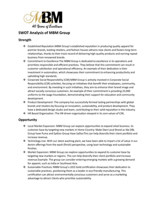 SWOT Analysis of MBM Group
Strength
 Established Reputation:MBM Group's established reputation in producing quality apparel for
premier brands, leading retailers, and fashion houses attracts new clients and fosters long-term
relationships, thanks to their track record of delivering high-quality products and earning repeat
business from renowned brands.
 Commitment to Excellence:The MBM Group is dedicated to excellence in its operations and
prioritizes responsible and efficient practices. They believe that this commitment can result in
customer satisfaction and operational efficiency. An example of their dedication is their
investment in automation, which showcases their commitment to enhancing productivity and
upholding high standards.
 Corporate Social Responsibility (CSR):MBM Group is actively involved in Corporate Social
Responsibility (CSR) activities, focusing on initiatives that benefit their employees, community,
and environment. By investing in such initiatives, they aim to enhance their brand image and
attract socially conscious customers. An example of their commitment is providing 25,000
uniforms to the Jaago Foundation, demonstrating their support for education and community
development.
 Product Development :The company has successfully formed lasting partnerships with global
brands and retailers by focusing on innovation, sustainability, and product development. They
have a dedicated design studio and team, contributing to their solid reputation in the industry.
 HR Based Organization :The HR-driven organisation steeped in its core values of CSR,
Opportunity
 Local Market Expansion: MBM Group can explore opportunities to expand retail business. its
customer base by targeting new markets In Home Country. Make Own Local Brand as like DBL
Group have Puma and Epllion Group Have Sallior.This can help diversify their client portfolio and
increase revenue.
 Technology Use: With our latest washing plant, we have been able to impart a lot of value in our
denim offerings from the wash (finish) perspective, using laser technology and sustainable
finishes.
 Market Expansion: MBM Group can explore opportunities to expand its customer base by
targeting new markets or regions. This can help diversify their client portfolio and increase
revenue.Example: The group can consider entering emerging markets with a growing demand
for apparel, such as India or Southeast Asia.
 Sustainable Practices: MBM Group's LEED Gold certification showcases their dedication to
sustainable practices, positioning them as a leader in eco-friendly manufacturing. This
certification can attract environmentally conscious customers and serve as a marketing
advantage to attract clients who prioritize sustainability.
 