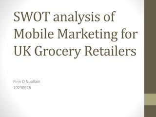SWOT analysis of
Mobile Marketing for
UK Grocery Retailers
Finn O Nuallain
10230678
 