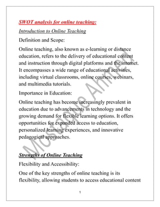 1
SWOT analysis for online teaching:
Introduction to Online Teaching
Definition and Scope:
Online teaching, also known as e-learning or distance
education, refers to the delivery of educational content
and instruction through digital platforms and the internet.
It encompasses a wide range of educational activities,
including virtual classrooms, online courses, webinars,
and multimedia tutorials.
Importance in Education:
Online teaching has become increasingly prevalent in
education due to advancements in technology and the
growing demand for flexible learning options. It offers
opportunities for expanded access to education,
personalized learning experiences, and innovative
pedagogical approaches.
Strengths of Online Teaching
Flexibility and Accessibility:
One of the key strengths of online teaching is its
flexibility, allowing students to access educational content
 