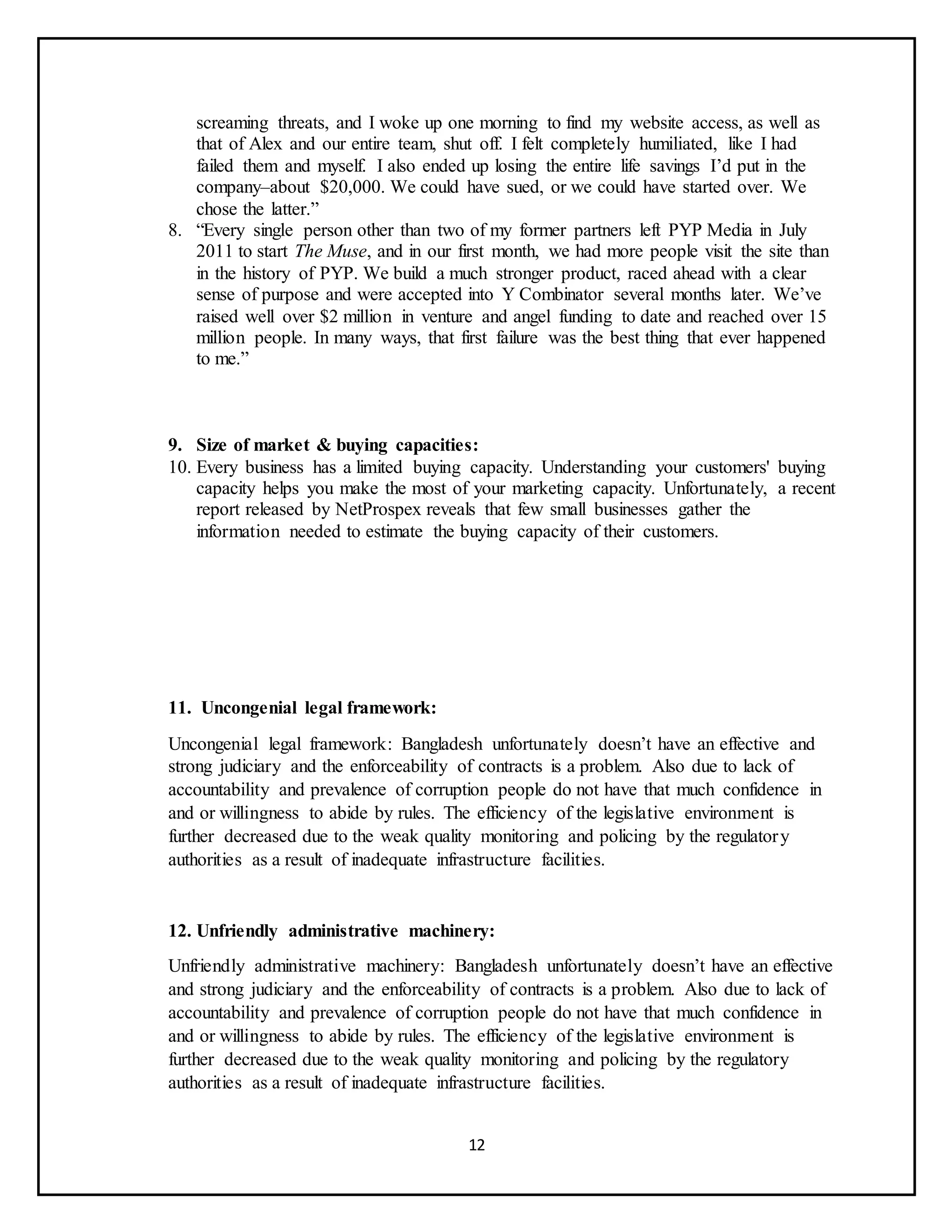12
screaming threats, and I woke up one morning to find my website access, as well as
that of Alex and our entire team, shut off. I felt completely humiliated, like I had
failed them and myself. I also ended up losing the entire life savings I’d put in the
company–about $20,000. We could have sued, or we could have started over. We
chose the latter.”
8. “Every single person other than two of my former partners left PYP Media in July
2011 to start The Muse, and in our first month, we had more people visit the site than
in the history of PYP. We build a much stronger product, raced ahead with a clear
sense of purpose and were accepted into Y Combinator several months later. We’ve
raised well over $2 million in venture and angel funding to date and reached over 15
million people. In many ways, that first failure was the best thing that ever happened
to me.”
9. Size of market & buying capacities:
10. Every business has a limited buying capacity. Understanding your customers' buying
capacity helps you make the most of your marketing capacity. Unfortunately, a recent
report released by NetProspex reveals that few small businesses gather the
information needed to estimate the buying capacity of their customers.
11. Uncongenial legal framework:
Uncongenial legal framework: Bangladesh unfortunately doesn’t have an effective and
strong judiciary and the enforceability of contracts is a problem. Also due to lack of
accountability and prevalence of corruption people do not have that much confidence in
and or willingness to abide by rules. The efficiency of the legislative environment is
further decreased due to the weak quality monitoring and policing by the regulatory
authorities as a result of inadequate infrastructure facilities.
12. Unfriendly administrative machinery:
Unfriendly administrative machinery: Bangladesh unfortunately doesn’t have an effective
and strong judiciary and the enforceability of contracts is a problem. Also due to lack of
accountability and prevalence of corruption people do not have that much confidence in
and or willingness to abide by rules. The efficiency of the legislative environment is
further decreased due to the weak quality monitoring and policing by the regulatory
authorities as a result of inadequate infrastructure facilities.
 
