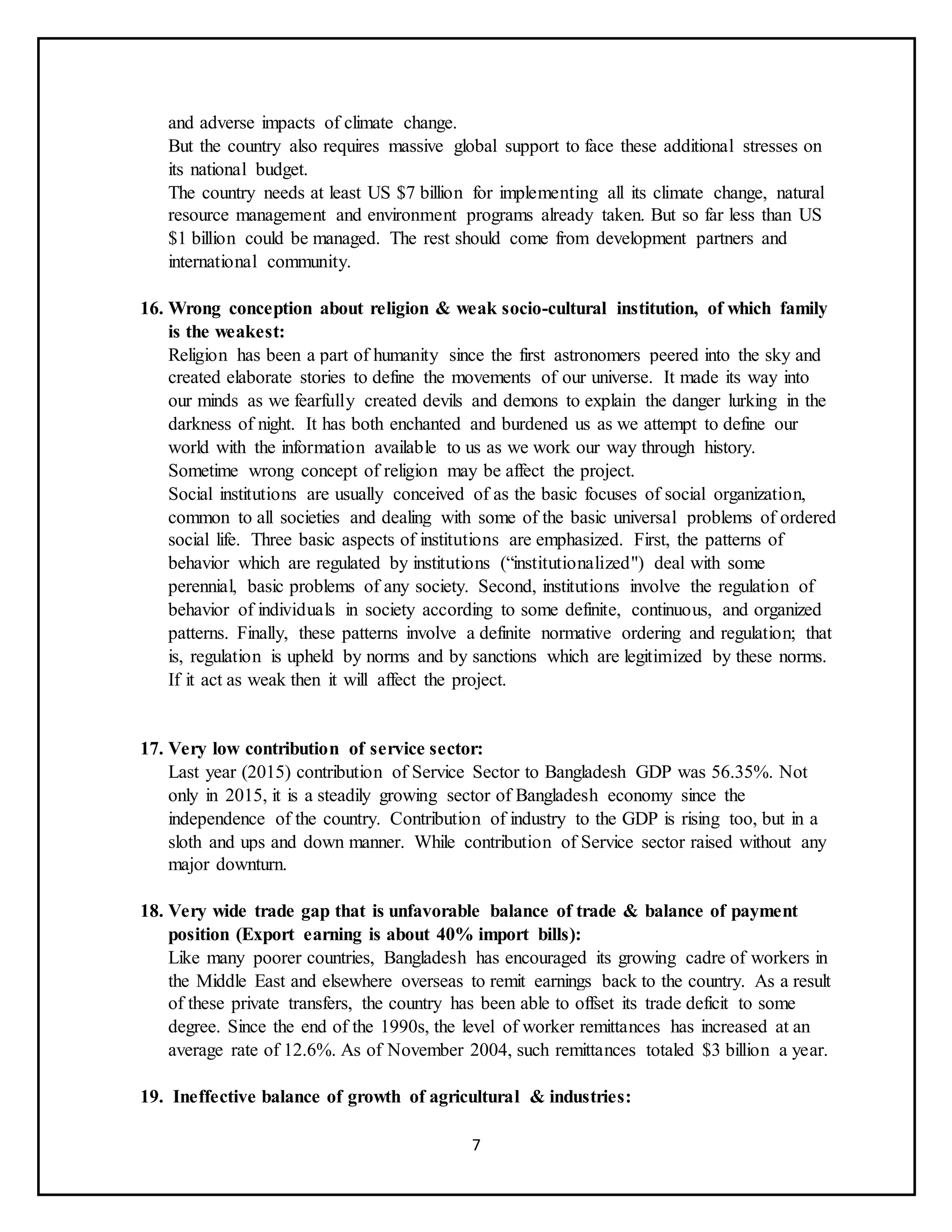 7
and adverse impacts of climate change.
But the country also requires massive global support to face these additional stresses on
its national budget.
The country needs at least US $7 billion for implementing all its climate change, natural
resource management and environment programs already taken. But so far less than US
$1 billion could be managed. The rest should come from development partners and
international community.
16. Wrong conception about religion & weak socio-cultural institution, of which family
is the weakest:
Religion has been a part of humanity since the first astronomers peered into the sky and
created elaborate stories to define the movements of our universe. It made its way into
our minds as we fearfully created devils and demons to explain the danger lurking in the
darkness of night. It has both enchanted and burdened us as we attempt to define our
world with the information available to us as we work our way through history.
Sometime wrong concept of religion may be affect the project.
Social institutions are usually conceived of as the basic focuses of social organization,
common to all societies and dealing with some of the basic universal problems of ordered
social life. Three basic aspects of institutions are emphasized. First, the patterns of
behavior which are regulated by institutions (“institutionalized") deal with some
perennial, basic problems of any society. Second, institutions involve the regulation of
behavior of individuals in society according to some definite, continuous, and organized
patterns. Finally, these patterns involve a definite normative ordering and regulation; that
is, regulation is upheld by norms and by sanctions which are legitimized by these norms.
If it act as weak then it will affect the project.
17. Very low contribution of service sector:
Last year (2015) contribution of Service Sector to Bangladesh GDP was 56.35%. Not
only in 2015, it is a steadily growing sector of Bangladesh economy since the
independence of the country. Contribution of industry to the GDP is rising too, but in a
sloth and ups and down manner. While contribution of Service sector raised without any
major downturn.
18. Very wide trade gap that is unfavorable balance of trade & balance of payment
position (Export earning is about 40% import bills):
Like many poorer countries, Bangladesh has encouraged its growing cadre of workers in
the Middle East and elsewhere overseas to remit earnings back to the country. As a result
of these private transfers, the country has been able to offset its trade deficit to some
degree. Since the end of the 1990s, the level of worker remittances has increased at an
average rate of 12.6%. As of November 2004, such remittances totaled $3 billion a year.
19. Ineffective balance of growth of agricultural & industries:
 