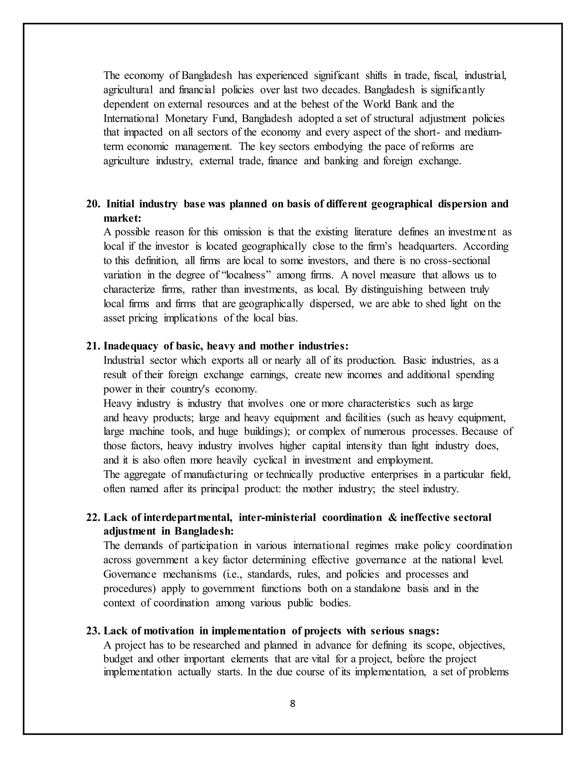 8
The economy of Bangladesh has experienced significant shifts in trade, fiscal, industrial,
agricultural and financial policies over last two decades. Bangladesh is significantly
dependent on external resources and at the behest of the World Bank and the
International Monetary Fund, Bangladesh adopted a set of structural adjustment policies
that impacted on all sectors of the economy and every aspect of the short- and medium-
term economic management. The key sectors embodying the pace of reforms are
agriculture industry, external trade, finance and banking and foreign exchange.
20. Initial industry base was planned on basis of different geographical dispersion and
market:
A possible reason for this omission is that the existing literature defines an investment as
local if the investor is located geographically close to the firm’s headquarters. According
to this definition, all firms are local to some investors, and there is no cross-sectional
variation in the degree of “localness” among firms. A novel measure that allows us to
characterize firms, rather than investments, as local. By distinguishing between truly
local firms and firms that are geographically dispersed, we are able to shed light on the
asset pricing implications of the local bias.
21. Inadequacy of basic, heavy and mother industries:
Industrial sector which exports all or nearly all of its production. Basic industries, as a
result of their foreign exchange earnings, create new incomes and additional spending
power in their country's economy.
Heavy industry is industry that involves one or more characteristics such as large
and heavy products; large and heavy equipment and facilities (such as heavy equipment,
large machine tools, and huge buildings); or complex of numerous processes. Because of
those factors, heavy industry involves higher capital intensity than light industry does,
and it is also often more heavily cyclical in investment and employment.
The aggregate of manufacturing or technically productive enterprises in a particular field,
often named after its principal product: the mother industry; the steel industry.
22. Lack of interdepartmental, inter-ministerial coordination & ineffective sectoral
adjustment in Bangladesh:
The demands of participation in various international regimes make policy coordination
across government a key factor determining effective governance at the national level.
Governance mechanisms (i.e., standards, rules, and policies and processes and
procedures) apply to government functions both on a standalone basis and in the
context of coordination among various public bodies.
23. Lack of motivation in implementation of projects with serious snags:
A project has to be researched and planned in advance for defining its scope, objectives,
budget and other important elements that are vital for a project, before the project
implementation actually starts. In the due course of its implementation, a set of problems
 