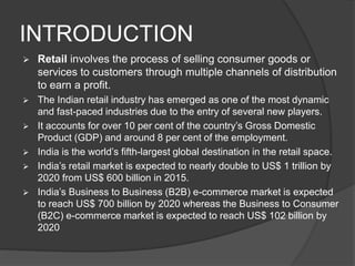 INTRODUCTION
 Retail involves the process of selling consumer goods or
services to customers through multiple channels of distribution
to earn a profit.
 The Indian retail industry has emerged as one of the most dynamic
and fast-paced industries due to the entry of several new players.
 It accounts for over 10 per cent of the country’s Gross Domestic
Product (GDP) and around 8 per cent of the employment.
 India is the world’s fifth-largest global destination in the retail space.
 India’s retail market is expected to nearly double to US$ 1 trillion by
2020 from US$ 600 billion in 2015.
 India’s Business to Business (B2B) e-commerce market is expected
to reach US$ 700 billion by 2020 whereas the Business to Consumer
(B2C) e-commerce market is expected to reach US$ 102 billion by
2020
 