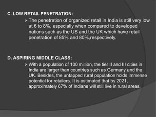 C. LOW RETAIL PENETRATION:
 The penetration of organized retail in India is still very low
at 6 to 8%, especially when compared to developed
nations such as the US and the UK which have retail
penetration of 85% and 80%,respectively.
D. ASPIRING MIDDLE CLASS:
 With a population of 100 million, the tier II and III cities in
India are larger than countries such as Germany and the
UK. Besides, the untapped rural population holds immense
potential for retailers. It is estimated that by 2021,
approximately 67% of Indians will still live in rural areas.
 