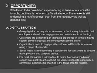 3. OPPORTUNITY:
Retailers in India have been experimenting to arrive at a successful
formula, but there is no ‘one size fits all’ strategy. The market is still
undergoing a lot of changes, both from the regulatory as well as
demand side.
A. DIGITAL STRATEGY:
 Going digital is not only about e-commerce but the way interaction with
employee and customer engagement and investment in technology.
 Customers are demanding an improved experience in terms of how to
search, browse products and conduct transactions online.
 Organizations need to engage with customers differently, in terms of
using a range of channels.
 Social media is also becoming a popular tool for consumers to educate
about products and compare brands.
 For retail companies it is important to define how social media can
support sales activities throughout the various channels, especially e-
commerce. Social media analytics is the focus area for retailers.
 