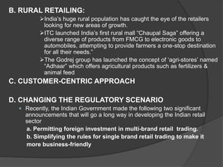 B. RURAL RETAILING:
India’s huge rural population has caught the eye of the retailers
looking for new areas of growth.
ITC launched India’s first rural mall “Chaupal Saga” offering a
diverse range of products from FMCG to electronic goods to
automobiles, attempting to provide farmers a one-stop destination
for all their needs.”
The Godrej group has launched the concept of ‘agri-stores’ named
“Adhaar” which offers agricultural products such as fertilizers &
animal feed
C. CUSTOMER-CENTRIC APPROACH
D. CHANGING THE REGULATORY SCENARIO
 Recently, the Indian Government made the following two significant
announcements that will go a long way in developing the Indian retail
sector
a. Permitting foreign investment in multi-brand retail trading.
b. Simplifying the rules for single brand retail trading to make it
more business-friendly
 