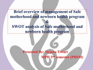 Brief overview of management of Safe
motherhood and newborn health program
&
SWOT analysis of Safe motherhood and
newborn health program
Presented By: Sirjana Tiwari
MPH 2nd semester (PHSM)
 