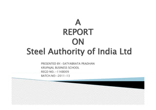 A
         REPORT
           ON
Steel Authority of India Ltd
   PRESENTED BY:-SATYABRATA PRADHAN
   KRUPAJAL BUSINESS SCHOOL
   REGD NO.:-11KB009
   BATCH.NO:-2011-13
 