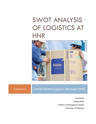 SWOT ANALYSIS
OF LOGISTICS AT
HNR
Presented to JAWAD KHAN (Logistics Manager HNR)
Analysis By
Hashim Khan
Institute of Management Studies
University of Peshawar
 