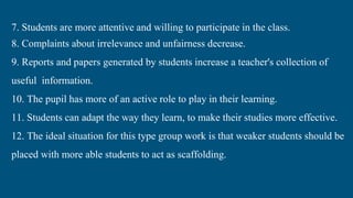 7. Students are more attentive and willing to participate in the class.
8. Complaints about irrelevance and unfairness decrease.
9. Reports and papers generated by students increase a teacher's collection of
useful information.
10. The pupil has more of an active role to play in their learning.
11. Students can adapt the way they learn, to make their studies more effective.
12. The ideal situation for this type group work is that weaker students should be
placed with more able students to act as scaffolding.
 