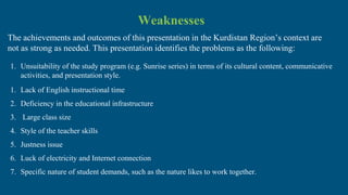 Weaknesses
The achievements and outcomes of this presentation in the Kurdistan Region’s context are
not as strong as needed. This presentation identifies the problems as the following:
1. Unsuitability of the study program (e.g. Sunrise series) in terms of its cultural content, communicative
activities, and presentation style.
1. Lack of English instructional time
2. Deficiency in the educational infrastructure
3. Large class size
4. Style of the teacher skills
5. Justness issue
6. Luck of electricity and Internet connection
7. Specific nature of student demands, such as the nature likes to work together.
 
