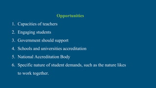 Opportunities
1. Capacities of teachers
2. Engaging students
3. Government should support
4. Schools and universities accreditation
5. National Accreditation Body
6. Specific nature of student demands, such as the nature likes
to work together.
 