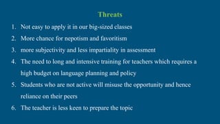 Threats
1. Not easy to apply it in our big-sized classes
2. More chance for nepotism and favoritism
3. more subjectivity and less impartiality in assessment
4. The need to long and intensive training for teachers which requires a
high budget on language planning and policy
5. Students who are not active will misuse the opportunity and hence
reliance on their peers
6. The teacher is less keen to prepare the topic
 